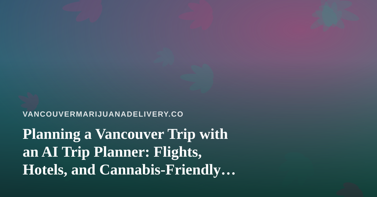 Planning a Vancouver Trip with an AI Trip Planner: Flights, Hotels, and Cannabis-Friendly Stays